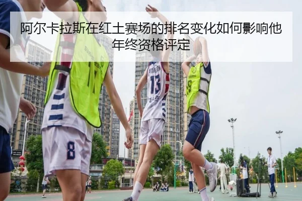 阿尔卡拉斯在红土赛场的排名变化如何影响他年终资格评定