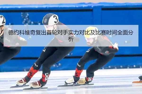 德约科维奇复出首轮对手实力对比及比赛时间全面分析